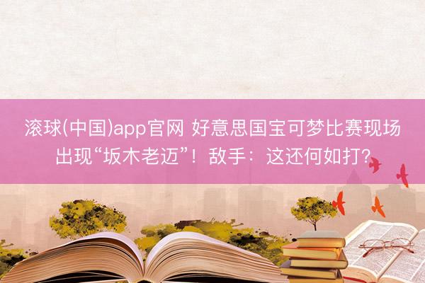 滚球(中国)app官网 好意思国宝可梦比赛现场出现“坂木老迈”！敌手：这还何如打？