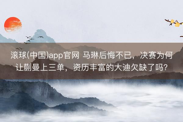 滚球(中国)app官网 马琳后悔不已，决赛为何让蒯曼上三单，资历丰富的大迪欠缺了吗？