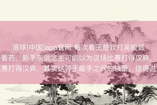 滚球(中国)app官网 每次看王楚钦打吴晙诚的时刻，我的血压总得备着药，新手东说念主可能以为这场比赛打得汉典，其实这等于能手之间的较量，信得过的胁制小觑