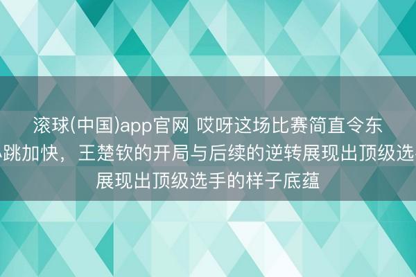 滚球(中国)app官网 哎呀这场比赛简直令东说念主看得心跳加快，王楚钦的开局与后续的逆转展现出顶级选手的样子底蕴