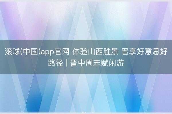 滚球(中国)app官网 体验山西胜景 晋享好意思好路径 | 晋中周末赋闲游
