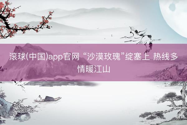滚球(中国)app官网 “沙漠玫瑰”绽塞上 热线多情暖江山