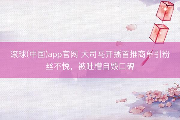 滚球(中国)app官网 大司马开播首推商单引粉丝不悦，被吐槽自毁口碑