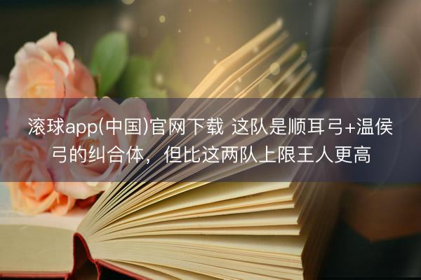 滚球app(中国)官网下载 这队是顺耳弓+温侯弓的纠合体，但比这两队上限王人更高