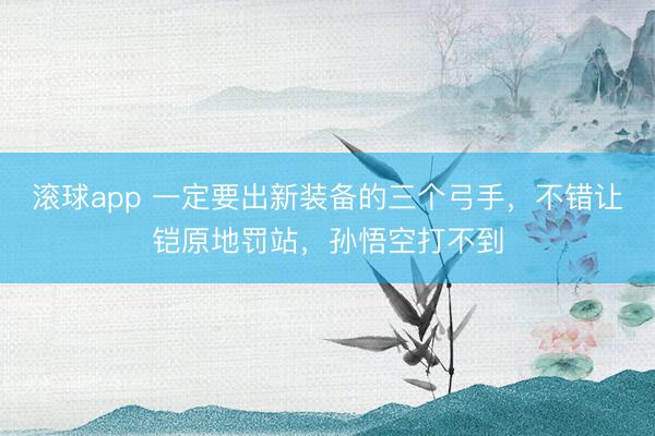 滚球app 一定要出新装备的三个弓手，不错让铠原地罚站，孙悟空打不到