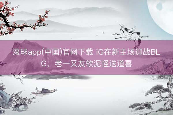 滚球app(中国)官网下载 iG在新主场迎战BLG，老一又友软泥怪送道喜