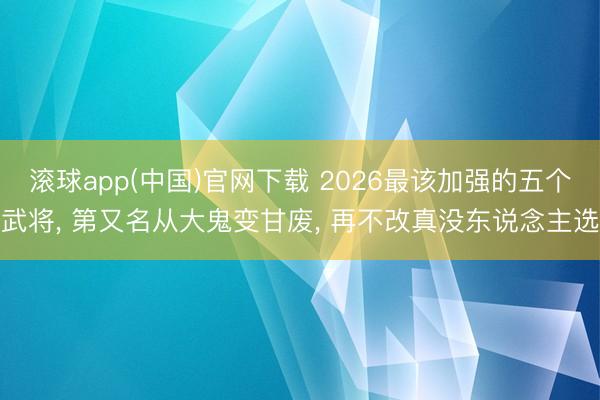 滚球app(中国)官网下载 2026最该加强的五个武将， 第又名从大鬼变甘废， 再不改真没东说念主选