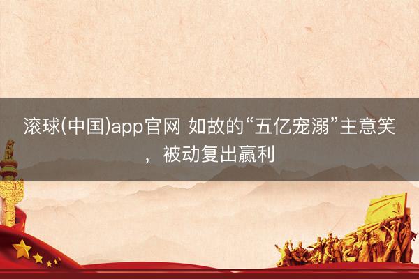 滚球(中国)app官网 如故的“五亿宠溺”主意笑，被动复出赢利