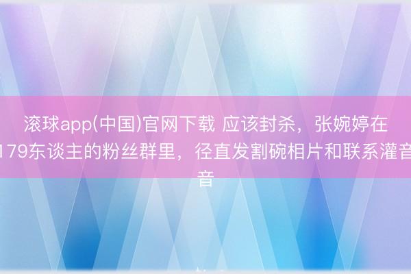 滚球app(中国)官网下载 应该封杀，张婉婷在179东谈主的粉丝群里，径直发割碗相片和联系灌音