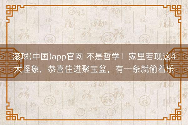 滚球(中国)app官网 不是哲学！家里若现这4大怪象，恭喜住进聚宝盆，有一条就偷着乐