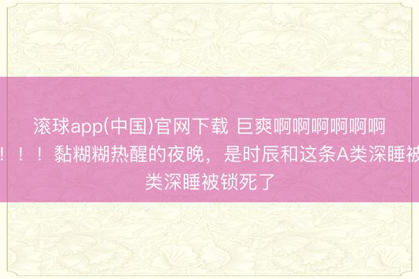 滚球app(中国)官网下载 巨爽啊啊啊啊啊啊啊啊啊！！！黏糊糊热醒的夜晚，是时辰和这条A类深睡被锁死了