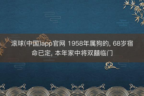 滚球(中国)app官网 1958年属狗的， 68岁宿命已定， 本年家中将双囍临门