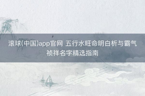 滚球(中国)app官网 五行水旺命明白析与霸气祯祥名字精选指南