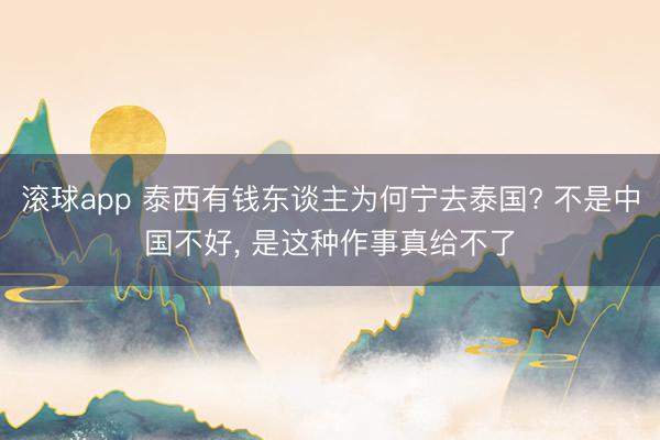 滚球app 泰西有钱东谈主为何宁去泰国? 不是中国不好， 是这种作事真给不了