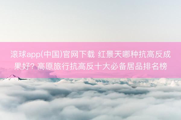 滚球app(中国)官网下载 红景天哪种抗高反成果好? 高原旅行抗高反十大必备居品排名榜