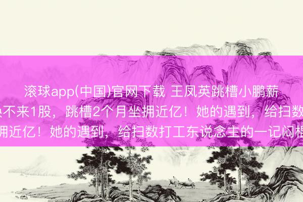 滚球app(中国)官网下载 王凤英跳槽小鹏薪酬大起底：30年诚意换不来1股，跳槽2个月坐拥近亿！她的遇到，给扫数打工东说念主的一记闷棍