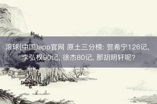 滚球(中国)app官网 原土三分榜: 贺希宁126记， 李弘权90记， 徐杰80记， 那胡明轩呢?