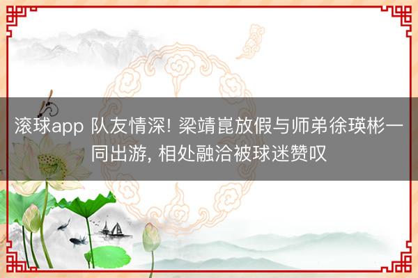 滚球app 队友情深! 梁靖崑放假与师弟徐瑛彬一同出游， 相处融洽被球迷赞叹