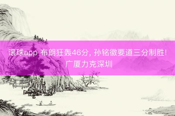 滚球app 布朗狂轰46分， 孙铭徽要道三分制胜! 广厦力克深圳