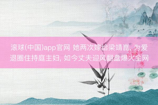 滚球(中国)app官网 她两次嫁给梁靖崑， 为爱退圈住持庭主妇， 如今丈夫迎风翻盘爆火全网