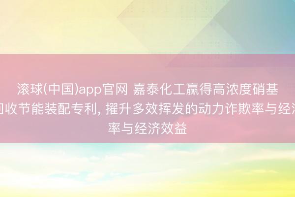 滚球(中国)app官网 嘉泰化工赢得高浓度硝基母液回收节能装配专利， 擢升多效挥发的动力诈欺率与经济效益