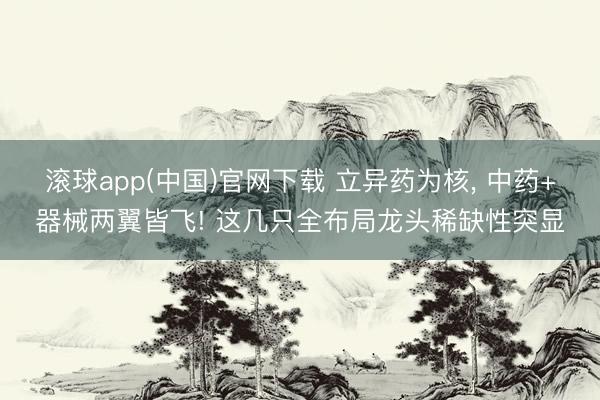 滚球app(中国)官网下载 立异药为核， 中药+器械两翼皆飞! 这几只全布局龙头稀缺性突显