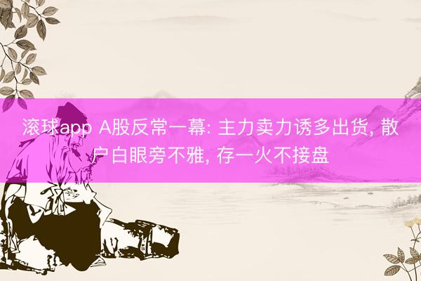 滚球app A股反常一幕: 主力卖力诱多出货, 散户白眼旁不雅, 存一火不接盘