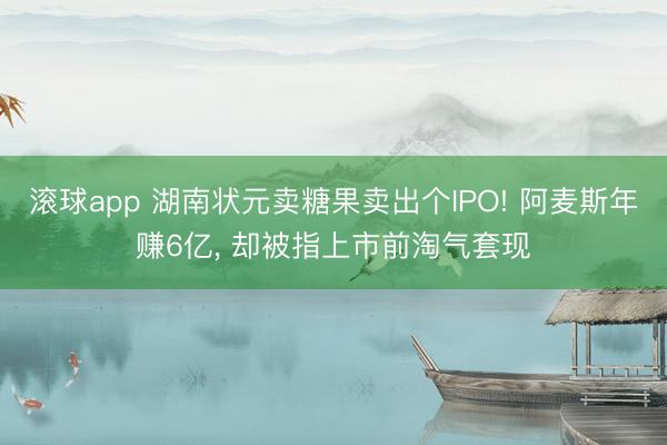 滚球app 湖南状元卖糖果卖出个IPO! 阿麦斯年赚6亿， 却被指上市前淘气套现