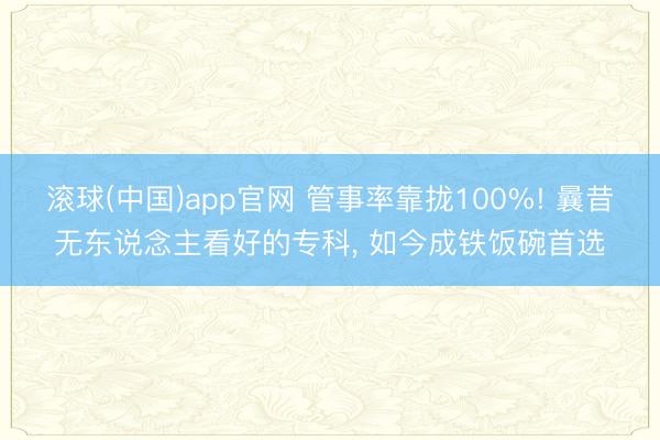滚球(中国)app官网 管事率靠拢100%! 曩昔无东说念主看好的专科， 如今成铁饭碗首选
