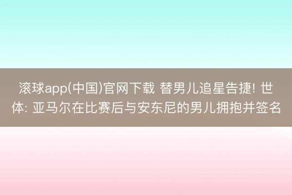 滚球app(中国)官网下载 替男儿追星告捷! 世体: 亚马尔在比赛后与安东尼的男儿拥抱并签名