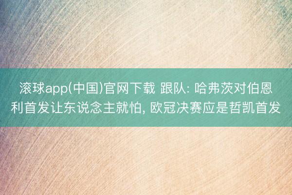 滚球app(中国)官网下载 跟队: 哈弗茨对伯恩利首发让东说念主就怕， 欧冠决赛应是哲凯首发