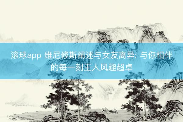 滚球app 维尼修斯阐述与女友离异: 与你相伴的每一刻王人风趣超卓