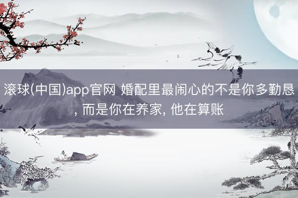 滚球(中国)app官网 婚配里最闹心的不是你多勤恳， 而是你在养家， 他在算账