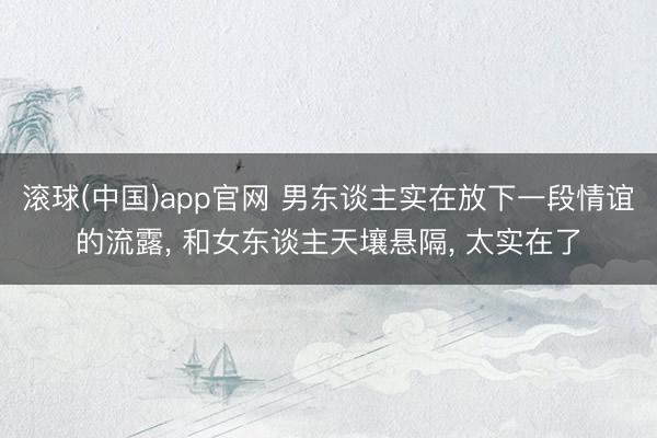 滚球(中国)app官网 男东谈主实在放下一段情谊的流露， 和女东谈主天壤悬隔， 太实在了
