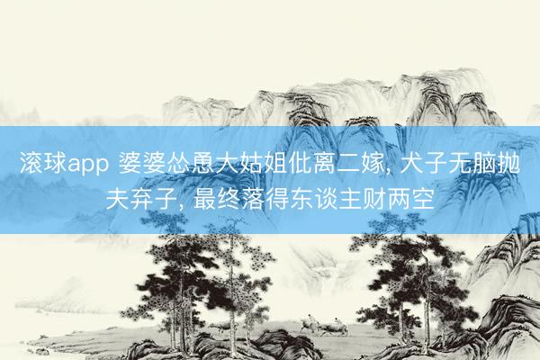滚球app 婆婆怂恿大姑姐仳离二嫁， 犬子无脑抛夫弃子， 最终落得东谈主财两空