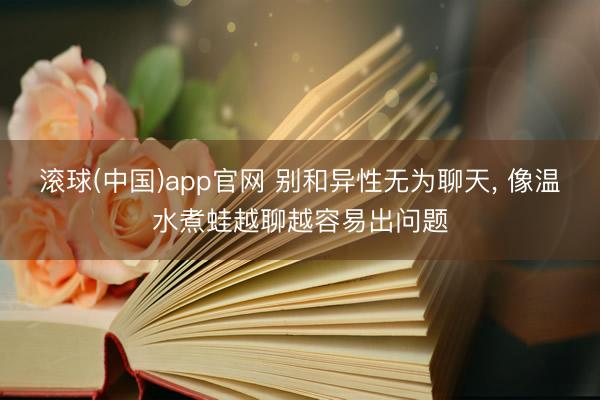 滚球(中国)app官网 别和异性无为聊天， 像温水煮蛙越聊越容易出问题