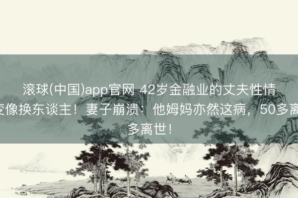 滚球(中国)app官网 42岁金融业的丈夫性情大变像换东谈主！妻子崩溃：他姆妈亦然这病，50多离世！