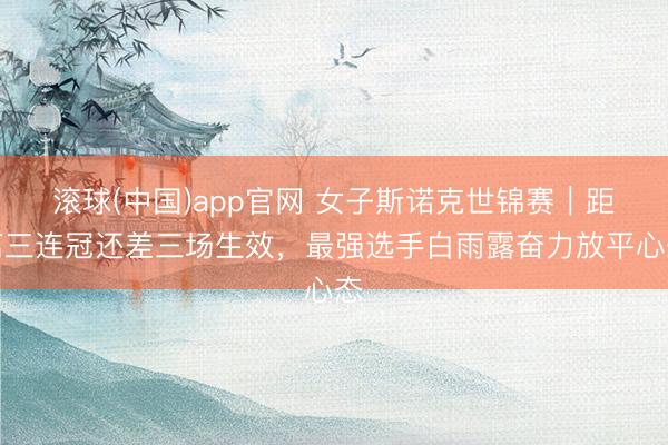 滚球(中国)app官网 女子斯诺克世锦赛｜距离三连冠还差三场生效，最强选手白雨露奋力放平心态