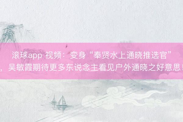 滚球app 视频：变身 “奉贤水上通晓推选官”，吴敏霞期待更多东说念主看见户外通晓之好意思！