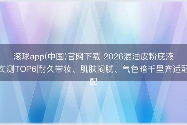 滚球app(中国)官网下载 2026混油皮粉底液实测TOP6|耐久带妆、肌肤闷腻、气色暗千里齐适配