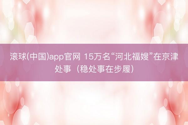 滚球(中国)app官网 15万名“河北福嫂”在京津处事（稳处事在步履）