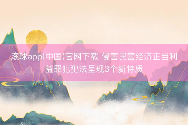 滚球app(中国)官网下载 侵害民营经济正当利益罪犯犯法呈现3个新特质