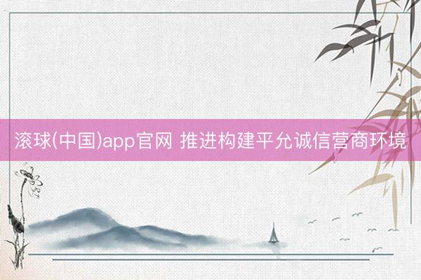 滚球(中国)app官网 推进构建平允诚信营商环境