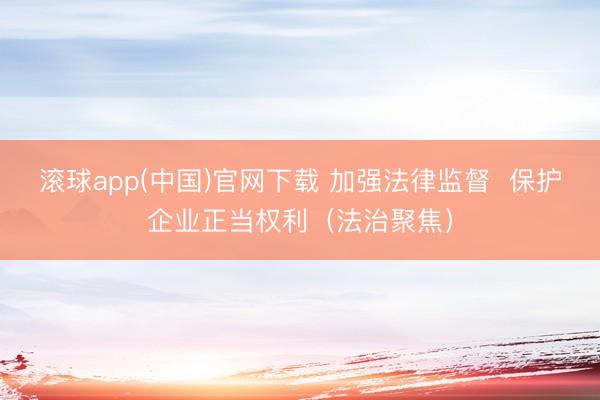 滚球app(中国)官网下载 加强法律监督  保护企业正当权利（法治聚焦）