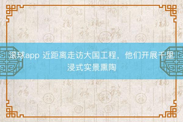 滚球app 近距离走访大国工程,他们开展千里浸式实景熏陶