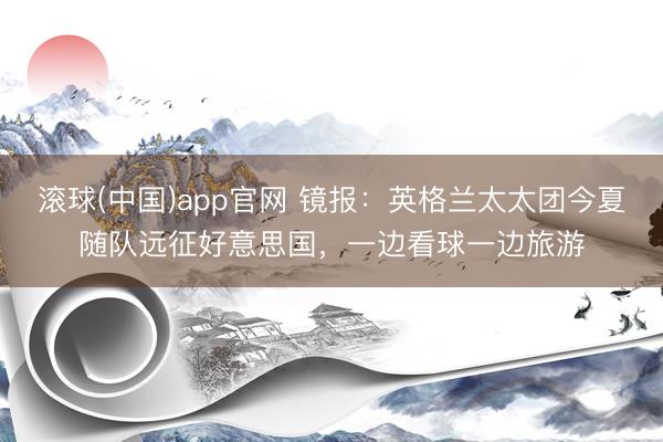 滚球(中国)app官网 镜报：英格兰太太团今夏随队远征好意思国，一边看球一边旅游