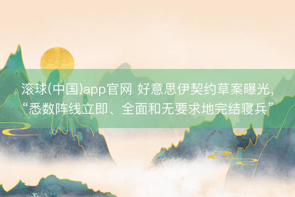 滚球(中国)app官网 好意思伊契约草案曝光，“悉数阵线立即、全面和无要求地完结寝兵”