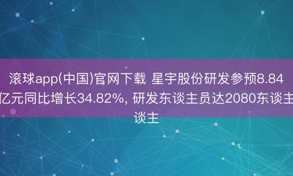 滚球app(中国)官网下载 星宇股份研发参预8.84亿元同比增长34.82%， 研发东谈主员达2080东谈主