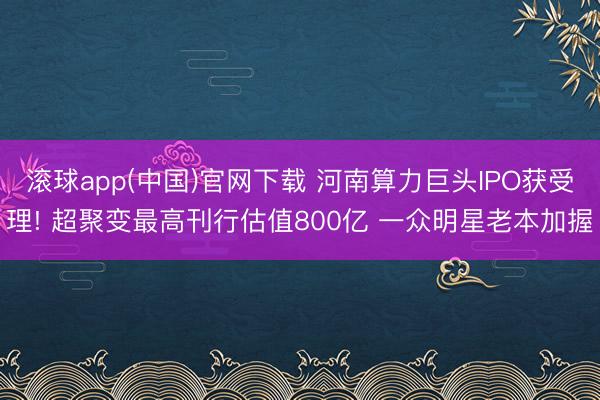 滚球app(中国)官网下载 河南算力巨头IPO获受理! 超聚变最高刊行估值800亿 一众明星老本加握