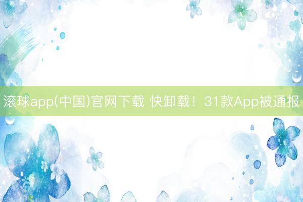 滚球app(中国)官网下载 快卸载!31款App被通报